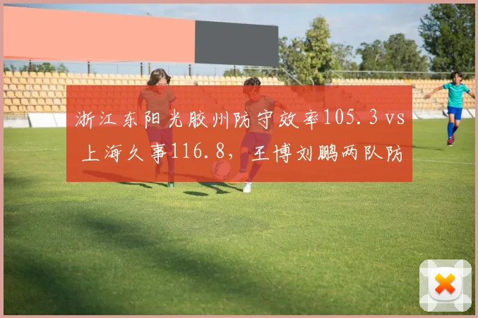 浙江东阳光胶州防守效率105.3 vs 上海久事116.8,王博刘鹏两队防守体系差距
