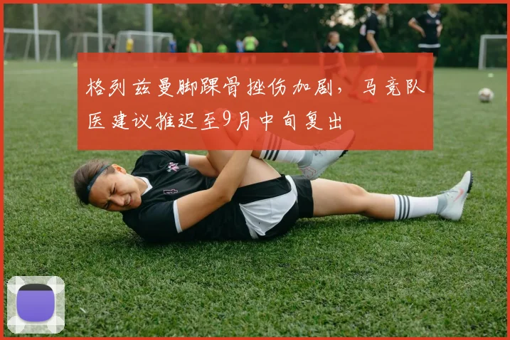 格列兹曼脚踝骨挫伤加剧，马竞队医建议推迟至9月中旬复出