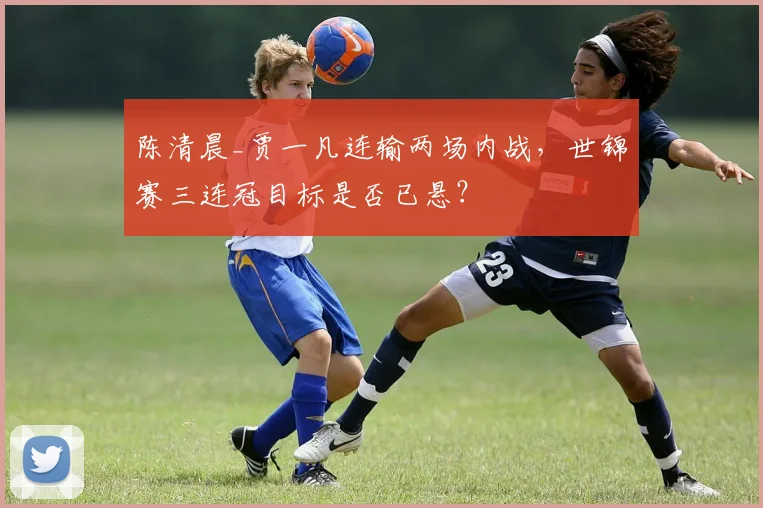 陈清晨_贾一凡连输两场内战,世锦赛三连冠目标是否已悬?